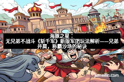 海豚之星：无兄弟不战斗《斩千军》新版军团玩法解析——兄弟并肩，称霸沙场的秘诀